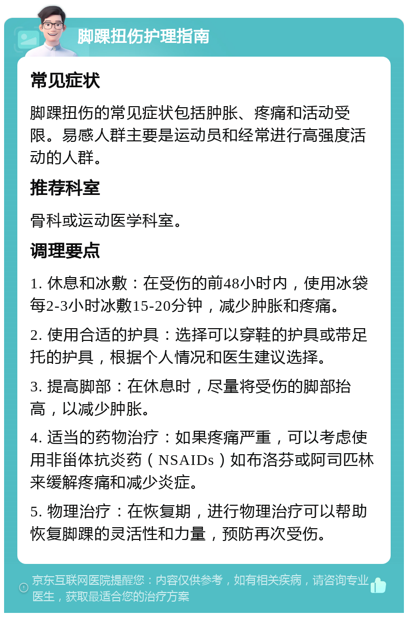 脚踝扭伤护理指南 常见症状 脚踝扭伤的常见症状包括肿胀、疼痛和活动受限。易感人群主要是运动员和经常进行高强度活动的人群。 推荐科室 骨科或运动医学科室。 调理要点 1. 休息和冰敷：在受伤的前48小时内，使用冰袋每2-3小时冰敷15-20分钟，减少肿胀和疼痛。 2. 使用合适的护具：选择可以穿鞋的护具或带足托的护具，根据个人情况和医生建议选择。 3. 提高脚部：在休息时，尽量将受伤的脚部抬高，以减少肿胀。 4. 适当的药物治疗：如果疼痛严重，可以考虑使用非甾体抗炎药（NSAIDs）如布洛芬或阿司匹林来缓解疼痛和减少炎症。 5. 物理治疗：在恢复期，进行物理治疗可以帮助恢复脚踝的灵活性和力量，预防再次受伤。