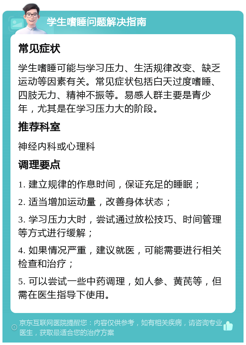 学生嗜睡问题解决指南 常见症状 学生嗜睡可能与学习压力、生活规律改变、缺乏运动等因素有关。常见症状包括白天过度嗜睡、四肢无力、精神不振等。易感人群主要是青少年，尤其是在学习压力大的阶段。 推荐科室 神经内科或心理科 调理要点 1. 建立规律的作息时间，保证充足的睡眠； 2. 适当增加运动量，改善身体状态； 3. 学习压力大时，尝试通过放松技巧、时间管理等方式进行缓解； 4. 如果情况严重，建议就医，可能需要进行相关检查和治疗； 5. 可以尝试一些中药调理，如人参、黄芪等，但需在医生指导下使用。