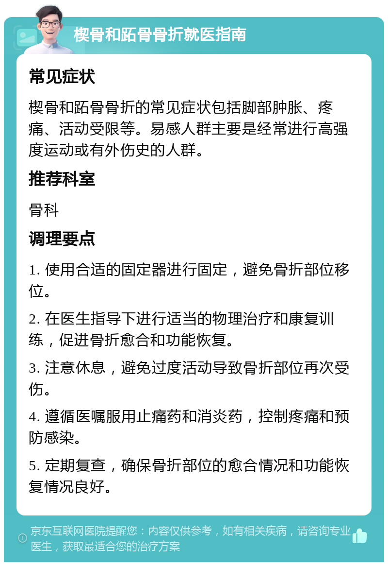 楔骨和跖骨骨折就医指南 常见症状 楔骨和跖骨骨折的常见症状包括脚部肿胀、疼痛、活动受限等。易感人群主要是经常进行高强度运动或有外伤史的人群。 推荐科室 骨科 调理要点 1. 使用合适的固定器进行固定，避免骨折部位移位。 2. 在医生指导下进行适当的物理治疗和康复训练，促进骨折愈合和功能恢复。 3. 注意休息，避免过度活动导致骨折部位再次受伤。 4. 遵循医嘱服用止痛药和消炎药，控制疼痛和预防感染。 5. 定期复查，确保骨折部位的愈合情况和功能恢复情况良好。