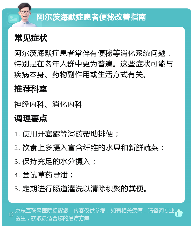 阿尔茨海默症患者便秘改善指南 常见症状 阿尔茨海默症患者常伴有便秘等消化系统问题，特别是在老年人群中更为普遍。这些症状可能与疾病本身、药物副作用或生活方式有关。 推荐科室 神经内科、消化内科 调理要点 1. 使用开塞露等泻药帮助排便； 2. 饮食上多摄入富含纤维的水果和新鲜蔬菜； 3. 保持充足的水分摄入； 4. 尝试草药导泄； 5. 定期进行肠道灌洗以清除积聚的粪便。