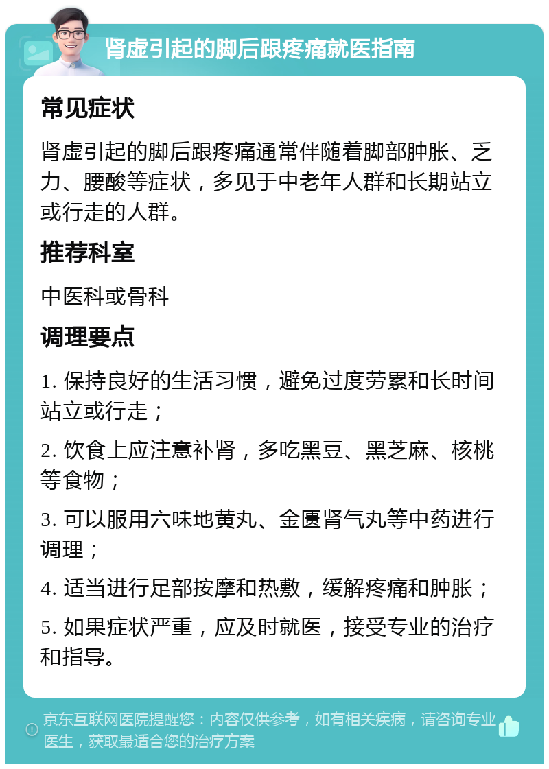 肾虚引起的脚后跟疼痛就医指南 常见症状 肾虚引起的脚后跟疼痛通常伴随着脚部肿胀、乏力、腰酸等症状，多见于中老年人群和长期站立或行走的人群。 推荐科室 中医科或骨科 调理要点 1. 保持良好的生活习惯，避免过度劳累和长时间站立或行走； 2. 饮食上应注意补肾，多吃黑豆、黑芝麻、核桃等食物； 3. 可以服用六味地黄丸、金匮肾气丸等中药进行调理； 4. 适当进行足部按摩和热敷，缓解疼痛和肿胀； 5. 如果症状严重，应及时就医，接受专业的治疗和指导。