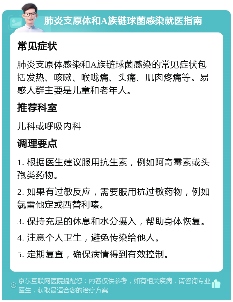 肺炎支原体和A族链球菌感染就医指南 常见症状 肺炎支原体感染和A族链球菌感染的常见症状包括发热、咳嗽、喉咙痛、头痛、肌肉疼痛等。易感人群主要是儿童和老年人。 推荐科室 儿科或呼吸内科 调理要点 1. 根据医生建议服用抗生素，例如阿奇霉素或头孢类药物。 2. 如果有过敏反应，需要服用抗过敏药物，例如氯雷他定或西替利嗪。 3. 保持充足的休息和水分摄入，帮助身体恢复。 4. 注意个人卫生，避免传染给他人。 5. 定期复查，确保病情得到有效控制。