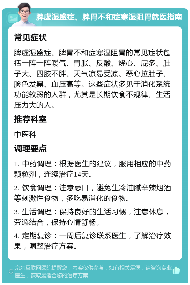 脾虚湿盛症、脾胃不和症寒湿阻胃就医指南 常见症状 脾虚湿盛症、脾胃不和症寒湿阻胃的常见症状包括一阵一阵嗳气、胃胀、反酸、烧心、屁多、肚子大、四肢不胖、天气凉易受凉、恶心拉肚子、脸色发黑、血压高等。这些症状多见于消化系统功能较弱的人群，尤其是长期饮食不规律、生活压力大的人。 推荐科室 中医科 调理要点 1. 中药调理：根据医生的建议，服用相应的中药颗粒剂，连续治疗14天。 2. 饮食调理：注意忌口，避免生冷油腻辛辣烟酒等刺激性食物，多吃易消化的食物。 3. 生活调理：保持良好的生活习惯，注意休息，劳逸结合，保持心情舒畅。 4. 定期复诊：一周后复诊联系医生，了解治疗效果，调整治疗方案。