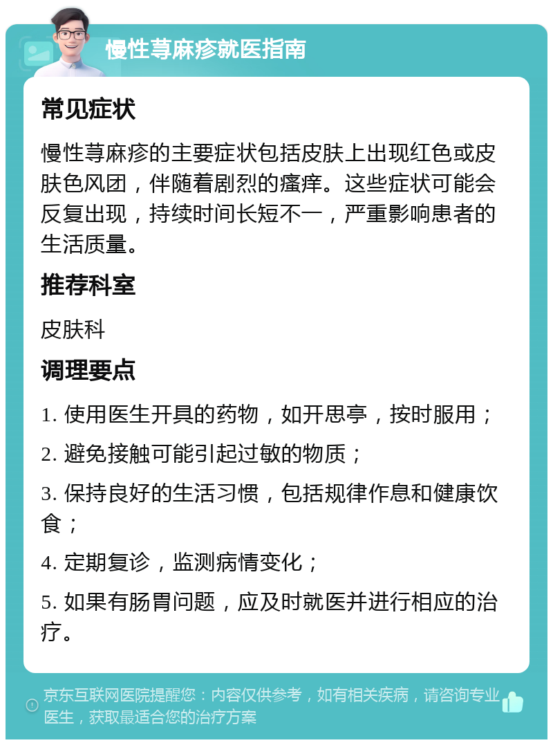 慢性荨麻疹就医指南 常见症状 慢性荨麻疹的主要症状包括皮肤上出现红色或皮肤色风团，伴随着剧烈的瘙痒。这些症状可能会反复出现，持续时间长短不一，严重影响患者的生活质量。 推荐科室 皮肤科 调理要点 1. 使用医生开具的药物，如开思亭，按时服用； 2. 避免接触可能引起过敏的物质； 3. 保持良好的生活习惯，包括规律作息和健康饮食； 4. 定期复诊，监测病情变化； 5. 如果有肠胃问题，应及时就医并进行相应的治疗。