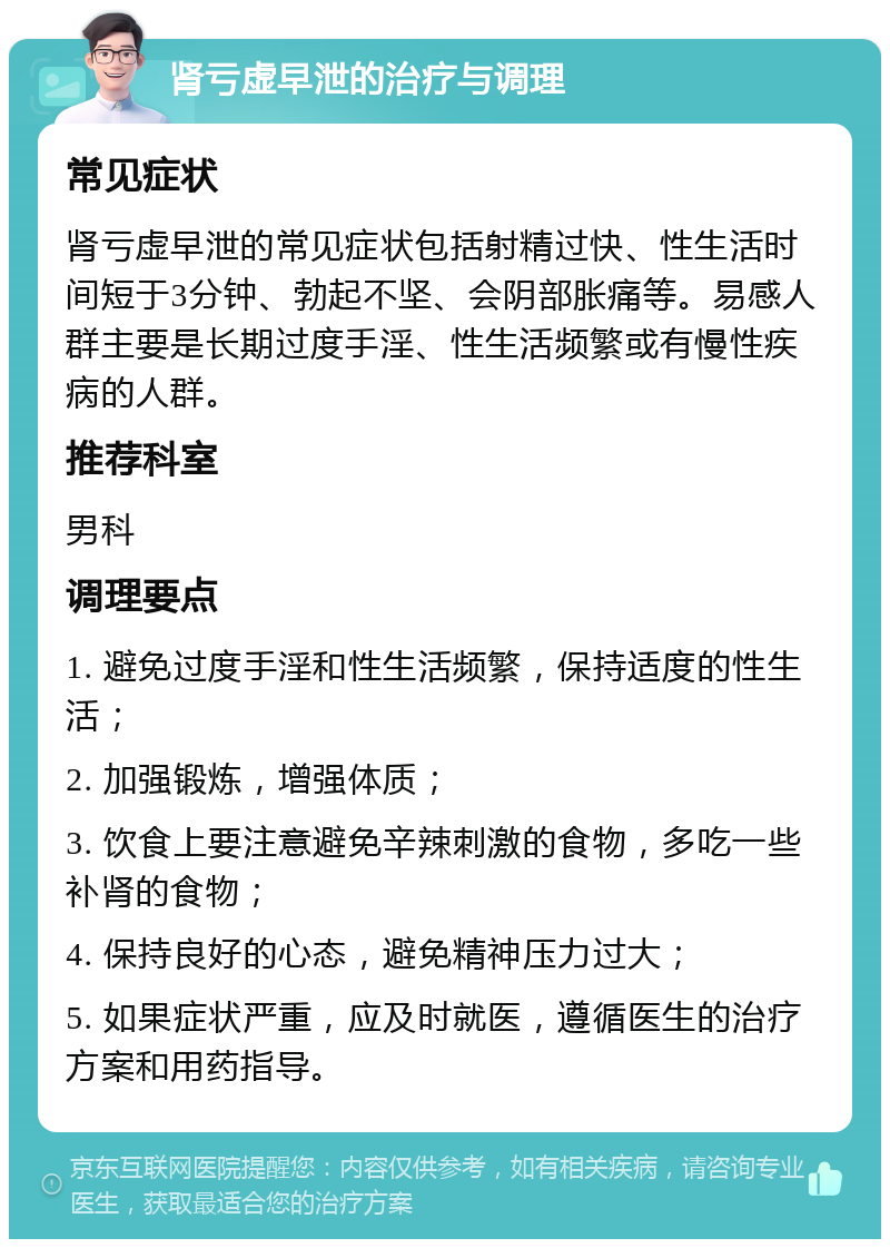 肾亏虚早泄的治疗与调理 常见症状 肾亏虚早泄的常见症状包括射精过快、性生活时间短于3分钟、勃起不坚、会阴部胀痛等。易感人群主要是长期过度手淫、性生活频繁或有慢性疾病的人群。 推荐科室 男科 调理要点 1. 避免过度手淫和性生活频繁，保持适度的性生活； 2. 加强锻炼，增强体质； 3. 饮食上要注意避免辛辣刺激的食物，多吃一些补肾的食物； 4. 保持良好的心态，避免精神压力过大； 5. 如果症状严重，应及时就医，遵循医生的治疗方案和用药指导。