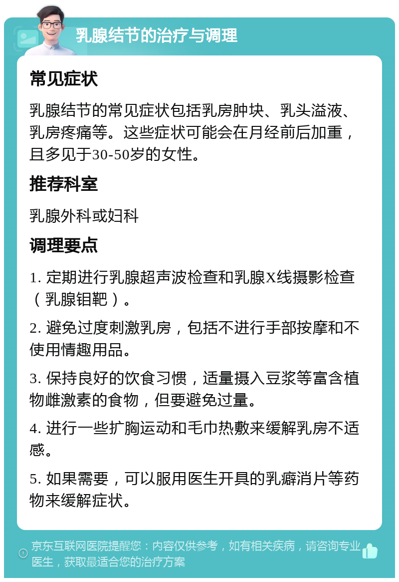 乳腺结节的治疗与调理 常见症状 乳腺结节的常见症状包括乳房肿块、乳头溢液、乳房疼痛等。这些症状可能会在月经前后加重，且多见于30-50岁的女性。 推荐科室 乳腺外科或妇科 调理要点 1. 定期进行乳腺超声波检查和乳腺X线摄影检查（乳腺钼靶）。 2. 避免过度刺激乳房，包括不进行手部按摩和不使用情趣用品。 3. 保持良好的饮食习惯，适量摄入豆浆等富含植物雌激素的食物，但要避免过量。 4. 进行一些扩胸运动和毛巾热敷来缓解乳房不适感。 5. 如果需要，可以服用医生开具的乳癖消片等药物来缓解症状。