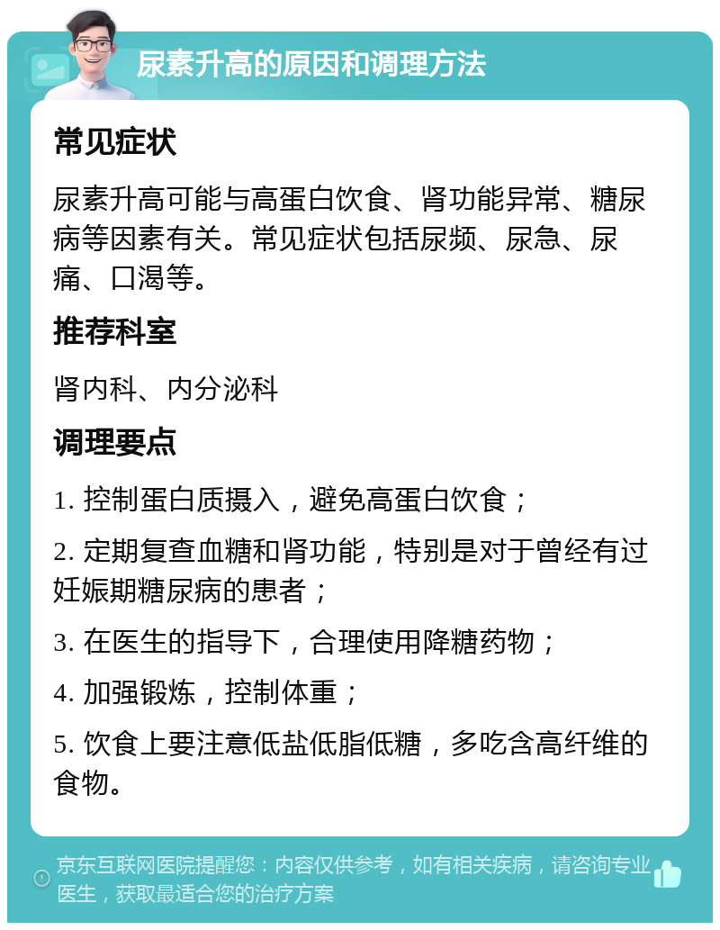 尿素升高的原因和调理方法 常见症状 尿素升高可能与高蛋白饮食、肾功能异常、糖尿病等因素有关。常见症状包括尿频、尿急、尿痛、口渴等。 推荐科室 肾内科、内分泌科 调理要点 1. 控制蛋白质摄入，避免高蛋白饮食； 2. 定期复查血糖和肾功能，特别是对于曾经有过妊娠期糖尿病的患者； 3. 在医生的指导下，合理使用降糖药物； 4. 加强锻炼，控制体重； 5. 饮食上要注意低盐低脂低糖，多吃含高纤维的食物。