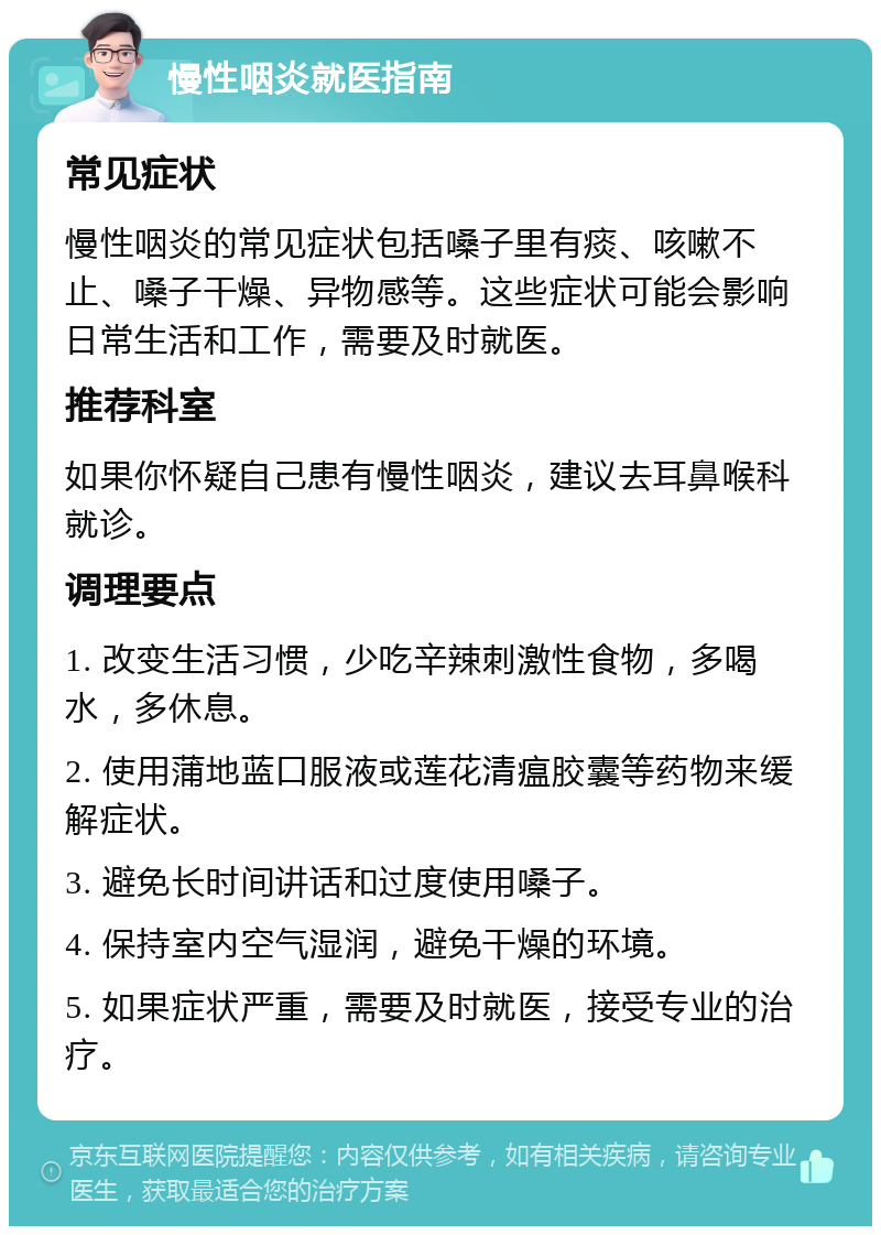 慢性咽炎就医指南 常见症状 慢性咽炎的常见症状包括嗓子里有痰、咳嗽不止、嗓子干燥、异物感等。这些症状可能会影响日常生活和工作，需要及时就医。 推荐科室 如果你怀疑自己患有慢性咽炎，建议去耳鼻喉科就诊。 调理要点 1. 改变生活习惯，少吃辛辣刺激性食物，多喝水，多休息。 2. 使用蒲地蓝口服液或莲花清瘟胶囊等药物来缓解症状。 3. 避免长时间讲话和过度使用嗓子。 4. 保持室内空气湿润，避免干燥的环境。 5. 如果症状严重，需要及时就医，接受专业的治疗。