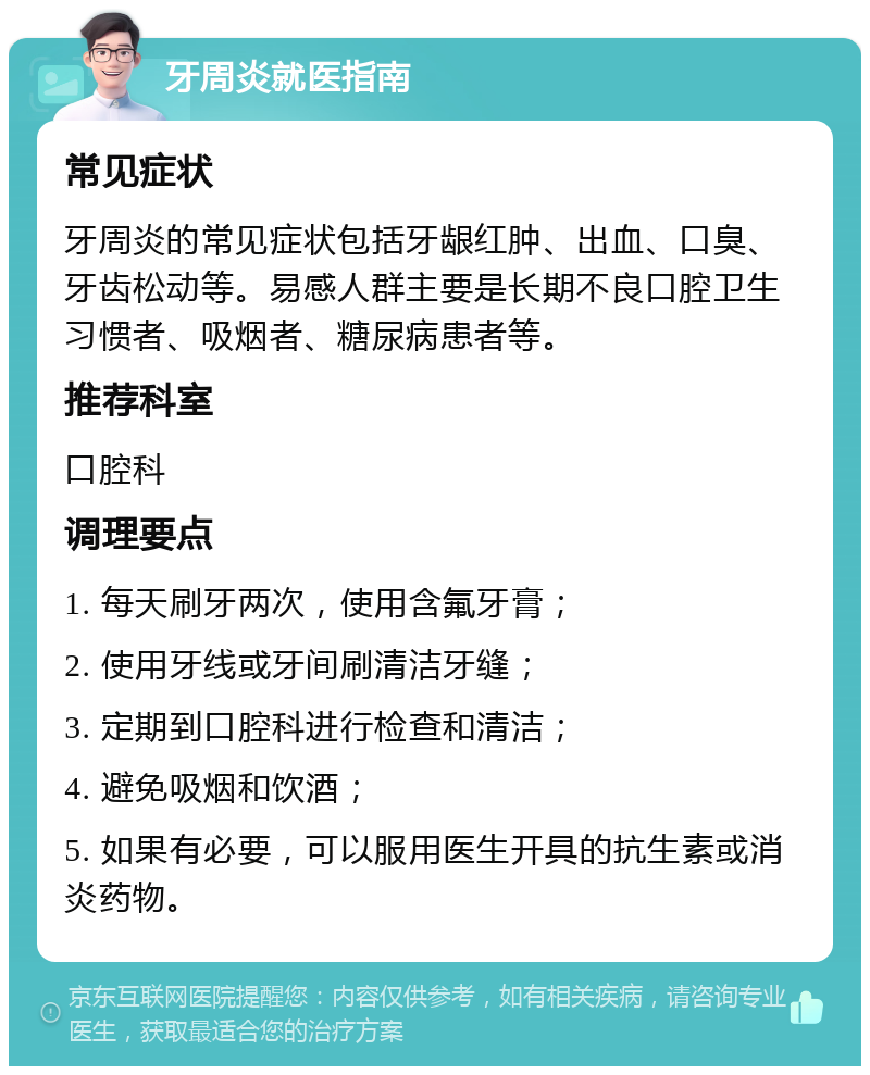 牙周炎就医指南 常见症状 牙周炎的常见症状包括牙龈红肿、出血、口臭、牙齿松动等。易感人群主要是长期不良口腔卫生习惯者、吸烟者、糖尿病患者等。 推荐科室 口腔科 调理要点 1. 每天刷牙两次，使用含氟牙膏； 2. 使用牙线或牙间刷清洁牙缝； 3. 定期到口腔科进行检查和清洁； 4. 避免吸烟和饮酒； 5. 如果有必要，可以服用医生开具的抗生素或消炎药物。