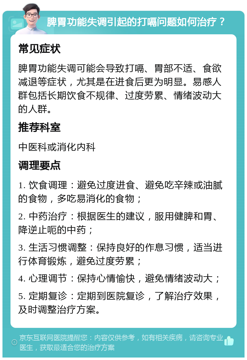 脾胃功能失调引起的打嗝问题如何治疗？ 常见症状 脾胃功能失调可能会导致打嗝、胃部不适、食欲减退等症状，尤其是在进食后更为明显。易感人群包括长期饮食不规律、过度劳累、情绪波动大的人群。 推荐科室 中医科或消化内科 调理要点 1. 饮食调理：避免过度进食、避免吃辛辣或油腻的食物，多吃易消化的食物； 2. 中药治疗：根据医生的建议，服用健脾和胃、降逆止呃的中药； 3. 生活习惯调整：保持良好的作息习惯，适当进行体育锻炼，避免过度劳累； 4. 心理调节：保持心情愉快，避免情绪波动大； 5. 定期复诊：定期到医院复诊，了解治疗效果，及时调整治疗方案。