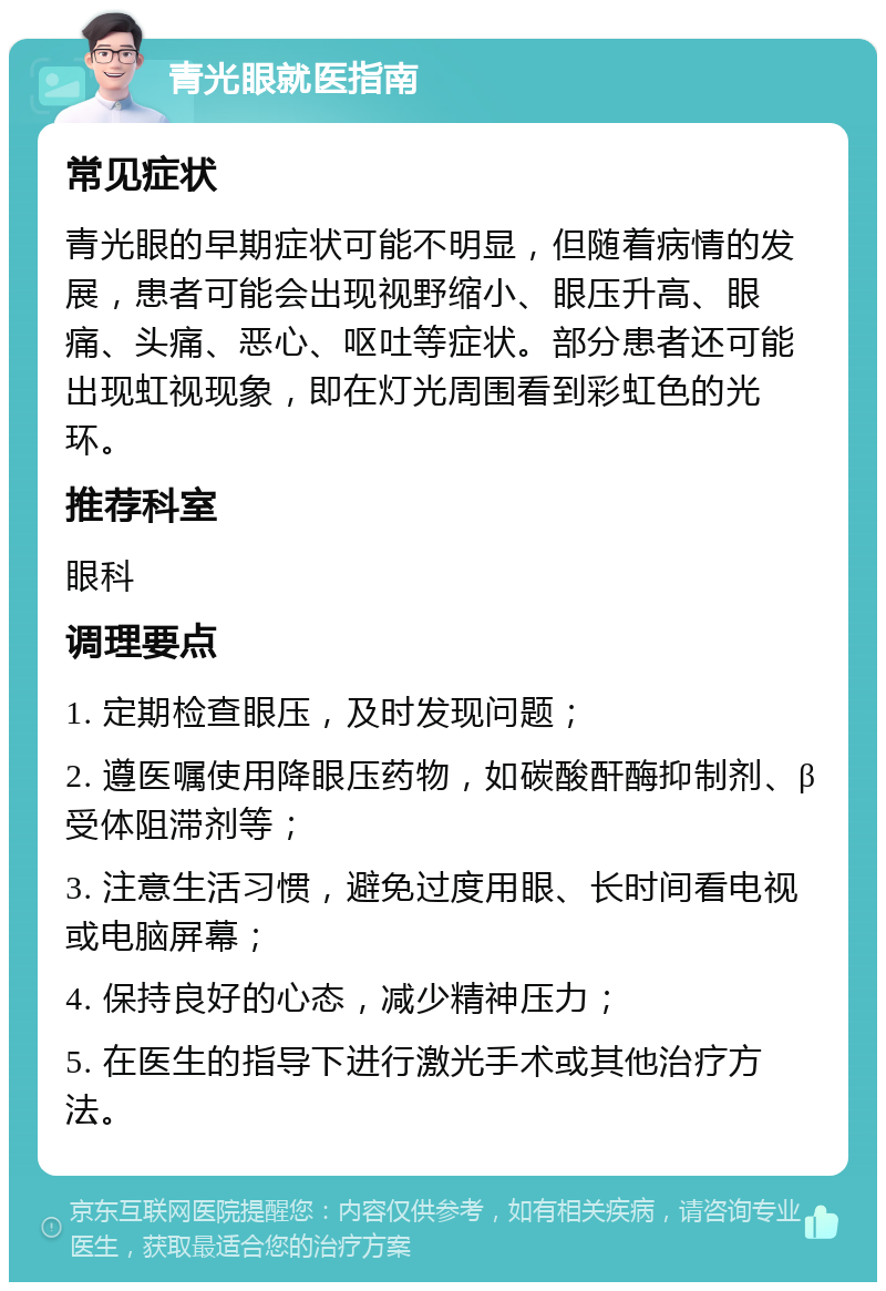 青光眼就医指南 常见症状 青光眼的早期症状可能不明显，但随着病情的发展，患者可能会出现视野缩小、眼压升高、眼痛、头痛、恶心、呕吐等症状。部分患者还可能出现虹视现象，即在灯光周围看到彩虹色的光环。 推荐科室 眼科 调理要点 1. 定期检查眼压，及时发现问题； 2. 遵医嘱使用降眼压药物，如碳酸酐酶抑制剂、β受体阻滞剂等； 3. 注意生活习惯，避免过度用眼、长时间看电视或电脑屏幕； 4. 保持良好的心态，减少精神压力； 5. 在医生的指导下进行激光手术或其他治疗方法。