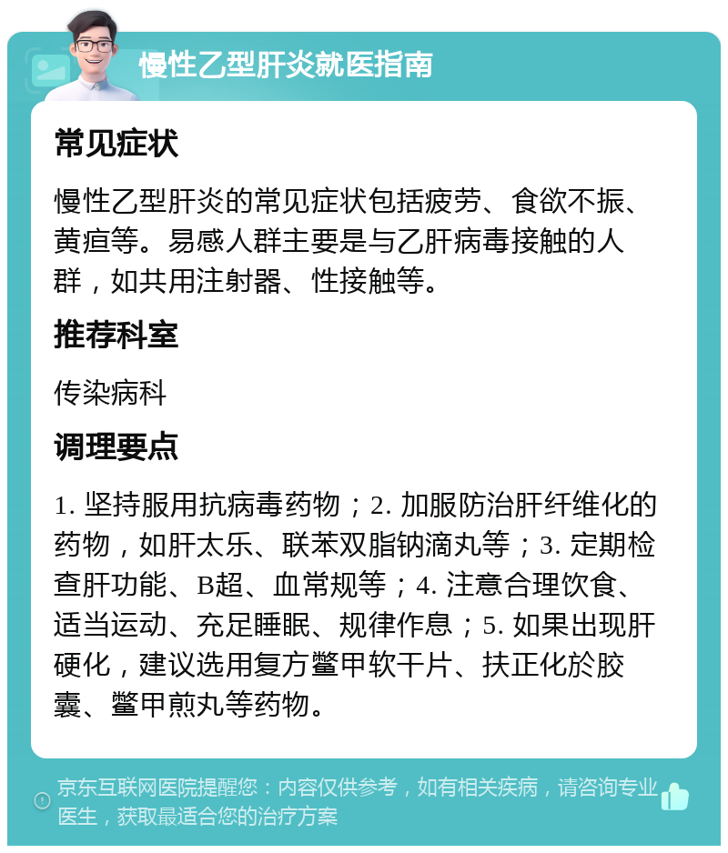 慢性乙型肝炎就医指南 常见症状 慢性乙型肝炎的常见症状包括疲劳、食欲不振、黄疸等。易感人群主要是与乙肝病毒接触的人群，如共用注射器、性接触等。 推荐科室 传染病科 调理要点 1. 坚持服用抗病毒药物；2. 加服防治肝纤维化的药物，如肝太乐、联苯双脂钠滴丸等；3. 定期检查肝功能、B超、血常规等；4. 注意合理饮食、适当运动、充足睡眠、规律作息；5. 如果出现肝硬化，建议选用复方鳖甲软干片、扶正化於胶囊、鳖甲煎丸等药物。