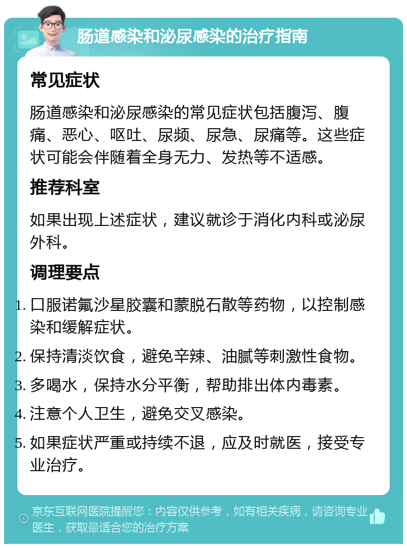 肠道感染和泌尿感染的治疗指南 常见症状 肠道感染和泌尿感染的常见症状包括腹泻、腹痛、恶心、呕吐、尿频、尿急、尿痛等。这些症状可能会伴随着全身无力、发热等不适感。 推荐科室 如果出现上述症状，建议就诊于消化内科或泌尿外科。 调理要点 口服诺氟沙星胶囊和蒙脱石散等药物，以控制感染和缓解症状。 保持清淡饮食，避免辛辣、油腻等刺激性食物。 多喝水，保持水分平衡，帮助排出体内毒素。 注意个人卫生，避免交叉感染。 如果症状严重或持续不退，应及时就医，接受专业治疗。