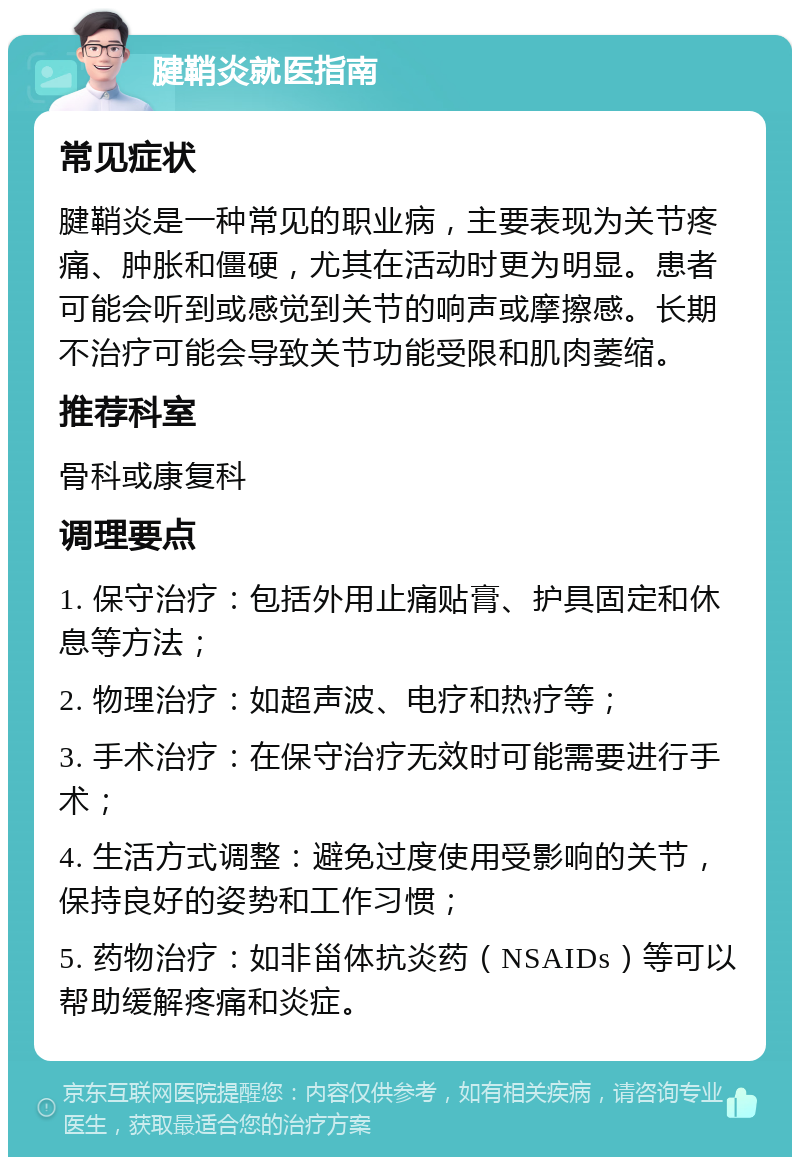 腱鞘炎就医指南 常见症状 腱鞘炎是一种常见的职业病，主要表现为关节疼痛、肿胀和僵硬，尤其在活动时更为明显。患者可能会听到或感觉到关节的响声或摩擦感。长期不治疗可能会导致关节功能受限和肌肉萎缩。 推荐科室 骨科或康复科 调理要点 1. 保守治疗：包括外用止痛贴膏、护具固定和休息等方法； 2. 物理治疗：如超声波、电疗和热疗等； 3. 手术治疗：在保守治疗无效时可能需要进行手术； 4. 生活方式调整：避免过度使用受影响的关节，保持良好的姿势和工作习惯； 5. 药物治疗：如非甾体抗炎药（NSAIDs）等可以帮助缓解疼痛和炎症。