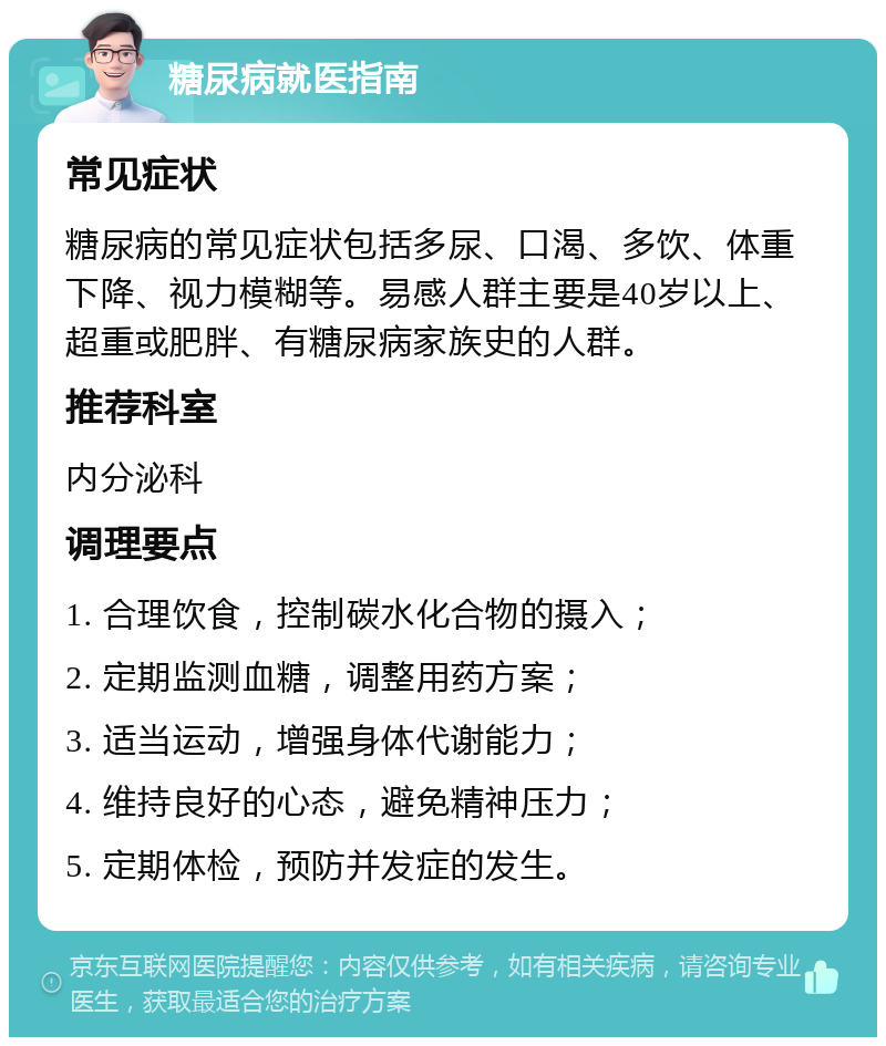 糖尿病就医指南 常见症状 糖尿病的常见症状包括多尿、口渴、多饮、体重下降、视力模糊等。易感人群主要是40岁以上、超重或肥胖、有糖尿病家族史的人群。 推荐科室 内分泌科 调理要点 1. 合理饮食，控制碳水化合物的摄入； 2. 定期监测血糖，调整用药方案； 3. 适当运动，增强身体代谢能力； 4. 维持良好的心态，避免精神压力； 5. 定期体检，预防并发症的发生。