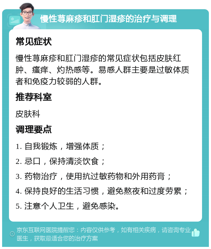 慢性荨麻疹和肛门湿疹的治疗与调理 常见症状 慢性荨麻疹和肛门湿疹的常见症状包括皮肤红肿、瘙痒、灼热感等。易感人群主要是过敏体质者和免疫力较弱的人群。 推荐科室 皮肤科 调理要点 1. 自我锻炼，增强体质； 2. 忌口，保持清淡饮食； 3. 药物治疗，使用抗过敏药物和外用药膏； 4. 保持良好的生活习惯，避免熬夜和过度劳累； 5. 注意个人卫生，避免感染。