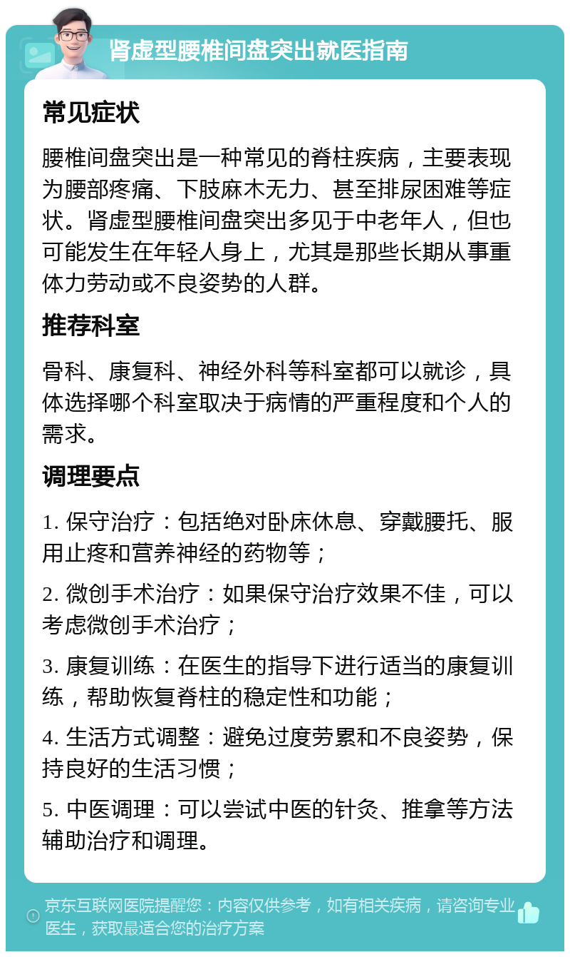 肾虚型腰椎间盘突出就医指南 常见症状 腰椎间盘突出是一种常见的脊柱疾病，主要表现为腰部疼痛、下肢麻木无力、甚至排尿困难等症状。肾虚型腰椎间盘突出多见于中老年人，但也可能发生在年轻人身上，尤其是那些长期从事重体力劳动或不良姿势的人群。 推荐科室 骨科、康复科、神经外科等科室都可以就诊，具体选择哪个科室取决于病情的严重程度和个人的需求。 调理要点 1. 保守治疗：包括绝对卧床休息、穿戴腰托、服用止疼和营养神经的药物等； 2. 微创手术治疗：如果保守治疗效果不佳，可以考虑微创手术治疗； 3. 康复训练：在医生的指导下进行适当的康复训练，帮助恢复脊柱的稳定性和功能； 4. 生活方式调整：避免过度劳累和不良姿势，保持良好的生活习惯； 5. 中医调理：可以尝试中医的针灸、推拿等方法辅助治疗和调理。