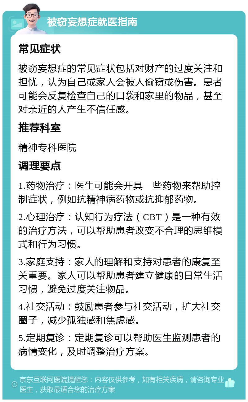 被窃妄想症就医指南 常见症状 被窃妄想症的常见症状包括对财产的过度关注和担忧，认为自己或家人会被人偷窃或伤害。患者可能会反复检查自己的口袋和家里的物品，甚至对亲近的人产生不信任感。 推荐科室 精神专科医院 调理要点 1.药物治疗：医生可能会开具一些药物来帮助控制症状，例如抗精神病药物或抗抑郁药物。 2.心理治疗：认知行为疗法（CBT）是一种有效的治疗方法，可以帮助患者改变不合理的思维模式和行为习惯。 3.家庭支持：家人的理解和支持对患者的康复至关重要。家人可以帮助患者建立健康的日常生活习惯，避免过度关注物品。 4.社交活动：鼓励患者参与社交活动，扩大社交圈子，减少孤独感和焦虑感。 5.定期复诊：定期复诊可以帮助医生监测患者的病情变化，及时调整治疗方案。