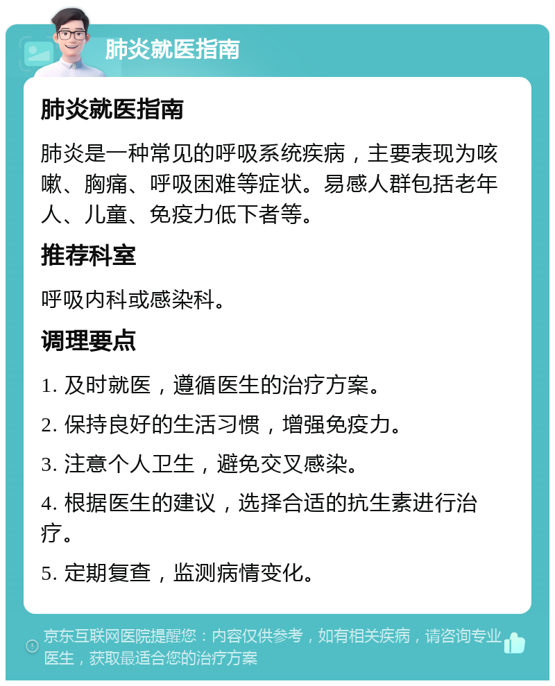 肺炎就医指南 肺炎就医指南 肺炎是一种常见的呼吸系统疾病，主要表现为咳嗽、胸痛、呼吸困难等症状。易感人群包括老年人、儿童、免疫力低下者等。 推荐科室 呼吸内科或感染科。 调理要点 1. 及时就医，遵循医生的治疗方案。 2. 保持良好的生活习惯，增强免疫力。 3. 注意个人卫生，避免交叉感染。 4. 根据医生的建议，选择合适的抗生素进行治疗。 5. 定期复查，监测病情变化。