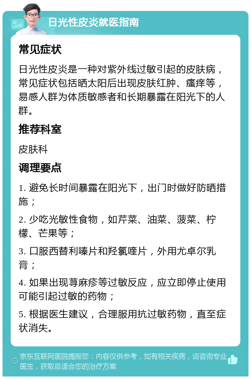 日光性皮炎就医指南 常见症状 日光性皮炎是一种对紫外线过敏引起的皮肤病，常见症状包括晒太阳后出现皮肤红肿、瘙痒等，易感人群为体质敏感者和长期暴露在阳光下的人群。 推荐科室 皮肤科 调理要点 1. 避免长时间暴露在阳光下，出门时做好防晒措施； 2. 少吃光敏性食物，如芹菜、油菜、菠菜、柠檬、芒果等； 3. 口服西替利嗪片和羟氯喹片，外用尤卓尔乳膏； 4. 如果出现荨麻疹等过敏反应，应立即停止使用可能引起过敏的药物； 5. 根据医生建议，合理服用抗过敏药物，直至症状消失。