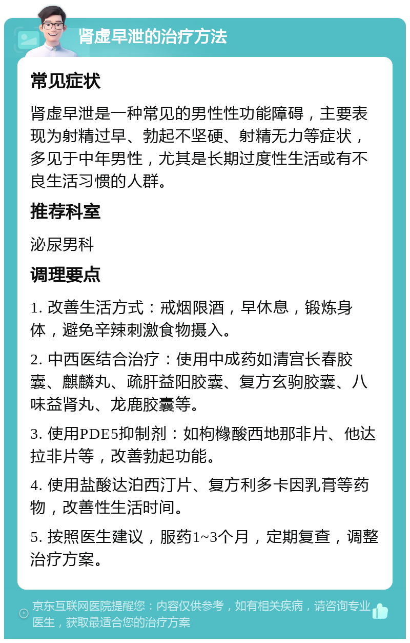 肾虚早泄的治疗方法 常见症状 肾虚早泄是一种常见的男性性功能障碍，主要表现为射精过早、勃起不坚硬、射精无力等症状，多见于中年男性，尤其是长期过度性生活或有不良生活习惯的人群。 推荐科室 泌尿男科 调理要点 1. 改善生活方式：戒烟限酒，早休息，锻炼身体，避免辛辣刺激食物摄入。 2. 中西医结合治疗：使用中成药如清宫长春胶囊、麒麟丸、疏肝益阳胶囊、复方玄驹胶囊、八味益肾丸、龙鹿胶囊等。 3. 使用PDE5抑制剂：如枸橼酸西地那非片、他达拉非片等，改善勃起功能。 4. 使用盐酸达泊西汀片、复方利多卡因乳膏等药物，改善性生活时间。 5. 按照医生建议，服药1~3个月，定期复查，调整治疗方案。