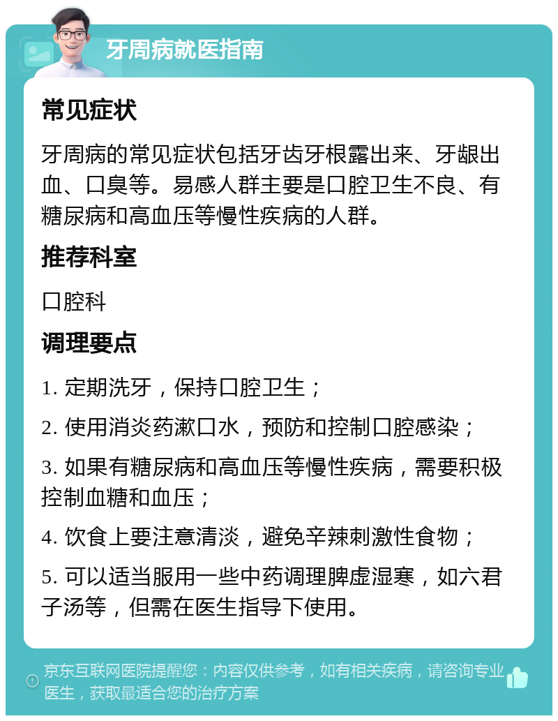 牙周病就医指南 常见症状 牙周病的常见症状包括牙齿牙根露出来、牙龈出血、口臭等。易感人群主要是口腔卫生不良、有糖尿病和高血压等慢性疾病的人群。 推荐科室 口腔科 调理要点 1. 定期洗牙，保持口腔卫生； 2. 使用消炎药漱口水，预防和控制口腔感染； 3. 如果有糖尿病和高血压等慢性疾病，需要积极控制血糖和血压； 4. 饮食上要注意清淡，避免辛辣刺激性食物； 5. 可以适当服用一些中药调理脾虚湿寒，如六君子汤等，但需在医生指导下使用。