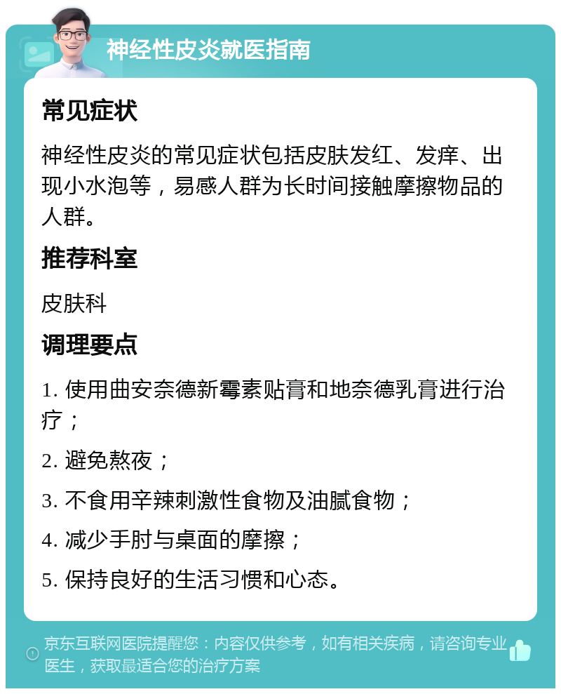 神经性皮炎就医指南 常见症状 神经性皮炎的常见症状包括皮肤发红、发痒、出现小水泡等，易感人群为长时间接触摩擦物品的人群。 推荐科室 皮肤科 调理要点 1. 使用曲安奈德新霉素贴膏和地奈德乳膏进行治疗； 2. 避免熬夜； 3. 不食用辛辣刺激性食物及油腻食物； 4. 减少手肘与桌面的摩擦； 5. 保持良好的生活习惯和心态。