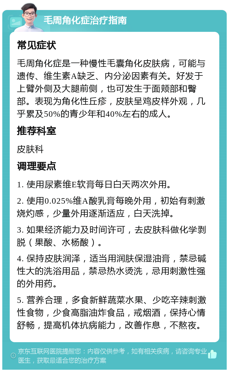 毛周角化症治疗指南 常见症状 毛周角化症是一种慢性毛囊角化皮肤病，可能与遗传、维生素A缺乏、内分泌因素有关。好发于上臂外侧及大腿前侧，也可发生于面颊部和臀部。表现为角化性丘疹，皮肤呈鸡皮样外观，几乎累及50%的青少年和40%左右的成人。 推荐科室 皮肤科 调理要点 1. 使用尿素维E软膏每日白天两次外用。 2. 使用0.025%维A酸乳膏每晚外用，初始有刺激烧灼感，少量外用逐渐适应，白天洗掉。 3. 如果经济能力及时间许可，去皮肤科做化学剥脱（果酸、水杨酸）。 4. 保持皮肤润泽，适当用润肤保湿油膏，禁忌碱性大的洗浴用品，禁忌热水烫洗，忌用刺激性强的外用药。 5. 营养合理，多食新鲜蔬菜水果、少吃辛辣刺激性食物，少食高脂油炸食品，戒烟酒，保持心情舒畅，提高机体抗病能力，改善作息，不熬夜。