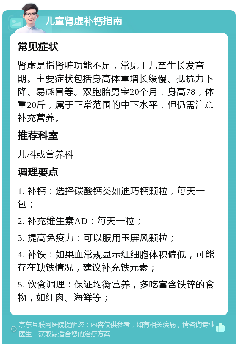 儿童肾虚补钙指南 常见症状 肾虚是指肾脏功能不足，常见于儿童生长发育期。主要症状包括身高体重增长缓慢、抵抗力下降、易感冒等。双胞胎男宝20个月，身高78，体重20斤，属于正常范围的中下水平，但仍需注意补充营养。 推荐科室 儿科或营养科 调理要点 1. 补钙：选择碳酸钙类如迪巧钙颗粒，每天一包； 2. 补充维生素AD：每天一粒； 3. 提高免疫力：可以服用玉屏风颗粒； 4. 补铁：如果血常规显示红细胞体积偏低，可能存在缺铁情况，建议补充铁元素； 5. 饮食调理：保证均衡营养，多吃富含铁锌的食物，如红肉、海鲜等；