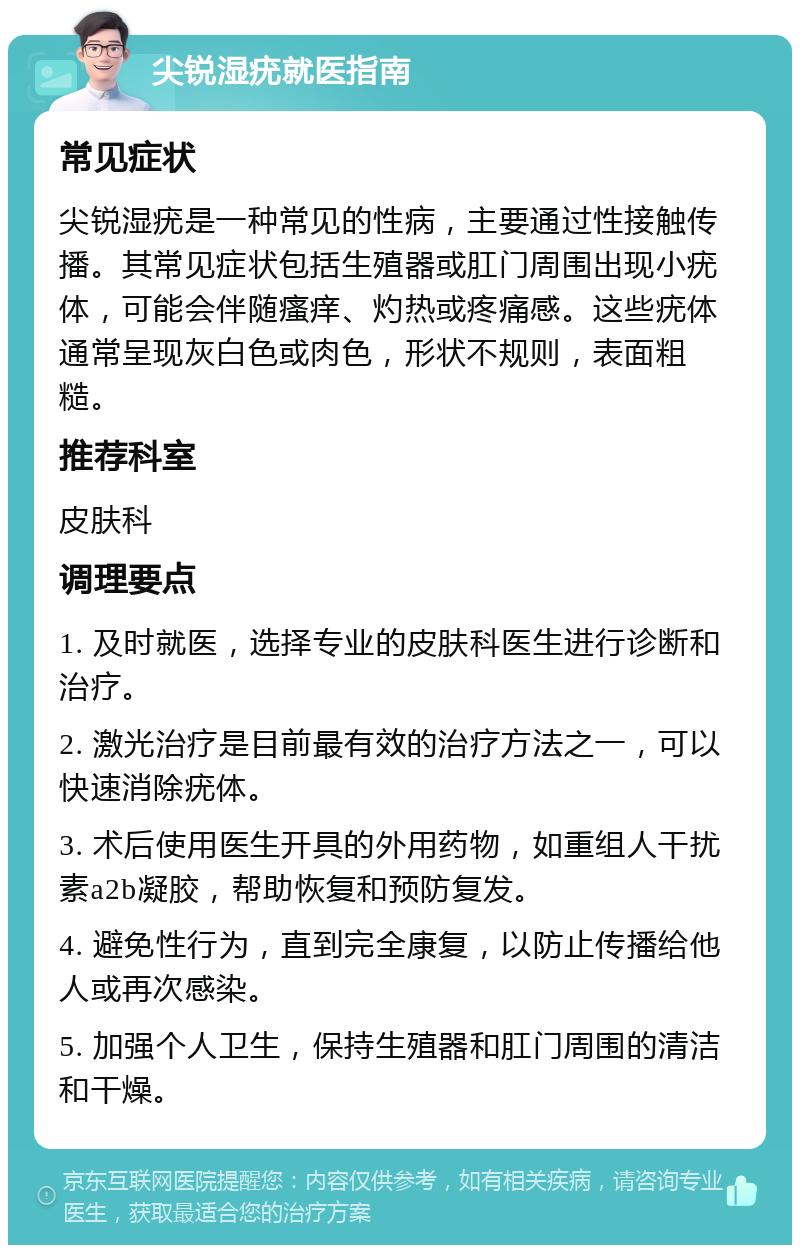 尖锐湿疣就医指南 常见症状 尖锐湿疣是一种常见的性病，主要通过性接触传播。其常见症状包括生殖器或肛门周围出现小疣体，可能会伴随瘙痒、灼热或疼痛感。这些疣体通常呈现灰白色或肉色，形状不规则，表面粗糙。 推荐科室 皮肤科 调理要点 1. 及时就医，选择专业的皮肤科医生进行诊断和治疗。 2. 激光治疗是目前最有效的治疗方法之一，可以快速消除疣体。 3. 术后使用医生开具的外用药物，如重组人干扰素a2b凝胶，帮助恢复和预防复发。 4. 避免性行为，直到完全康复，以防止传播给他人或再次感染。 5. 加强个人卫生，保持生殖器和肛门周围的清洁和干燥。