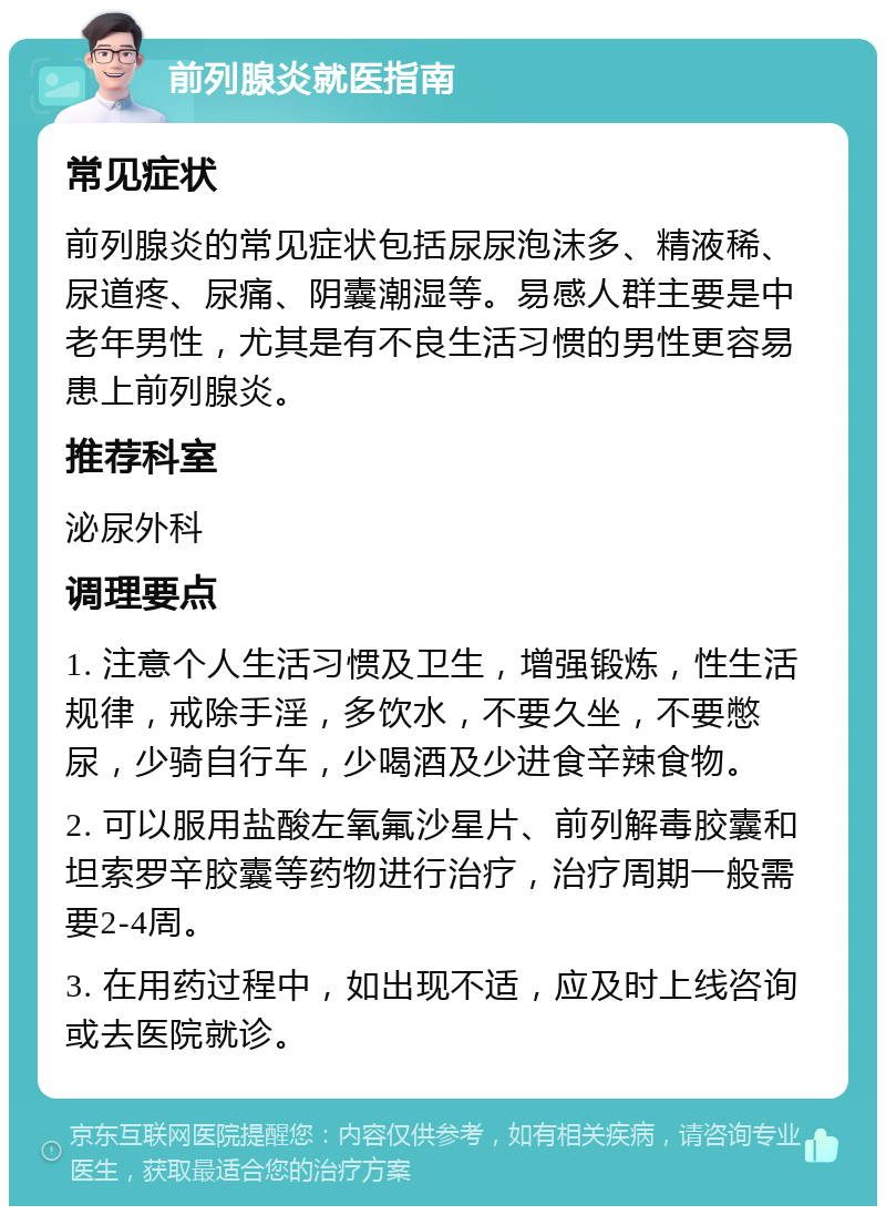 前列腺炎就医指南 常见症状 前列腺炎的常见症状包括尿尿泡沫多、精液稀、尿道疼、尿痛、阴囊潮湿等。易感人群主要是中老年男性，尤其是有不良生活习惯的男性更容易患上前列腺炎。 推荐科室 泌尿外科 调理要点 1. 注意个人生活习惯及卫生，增强锻炼，性生活规律，戒除手淫，多饮水，不要久坐，不要憋尿，少骑自行车，少喝酒及少进食辛辣食物。 2. 可以服用盐酸左氧氟沙星片、前列解毒胶囊和坦索罗辛胶囊等药物进行治疗，治疗周期一般需要2-4周。 3. 在用药过程中，如出现不适，应及时上线咨询或去医院就诊。