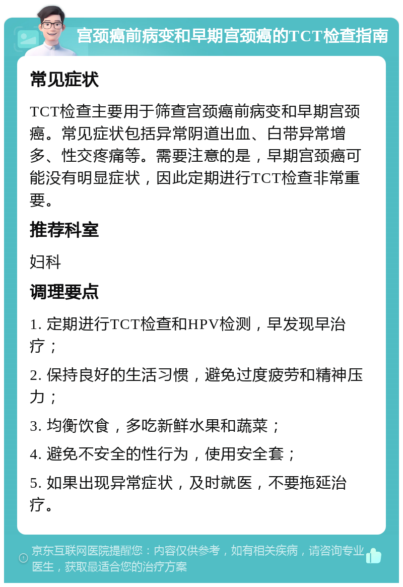 宫颈癌前病变和早期宫颈癌的TCT检查指南 常见症状 TCT检查主要用于筛查宫颈癌前病变和早期宫颈癌。常见症状包括异常阴道出血、白带异常增多、性交疼痛等。需要注意的是，早期宫颈癌可能没有明显症状，因此定期进行TCT检查非常重要。 推荐科室 妇科 调理要点 1. 定期进行TCT检查和HPV检测，早发现早治疗； 2. 保持良好的生活习惯，避免过度疲劳和精神压力； 3. 均衡饮食，多吃新鲜水果和蔬菜； 4. 避免不安全的性行为，使用安全套； 5. 如果出现异常症状，及时就医，不要拖延治疗。