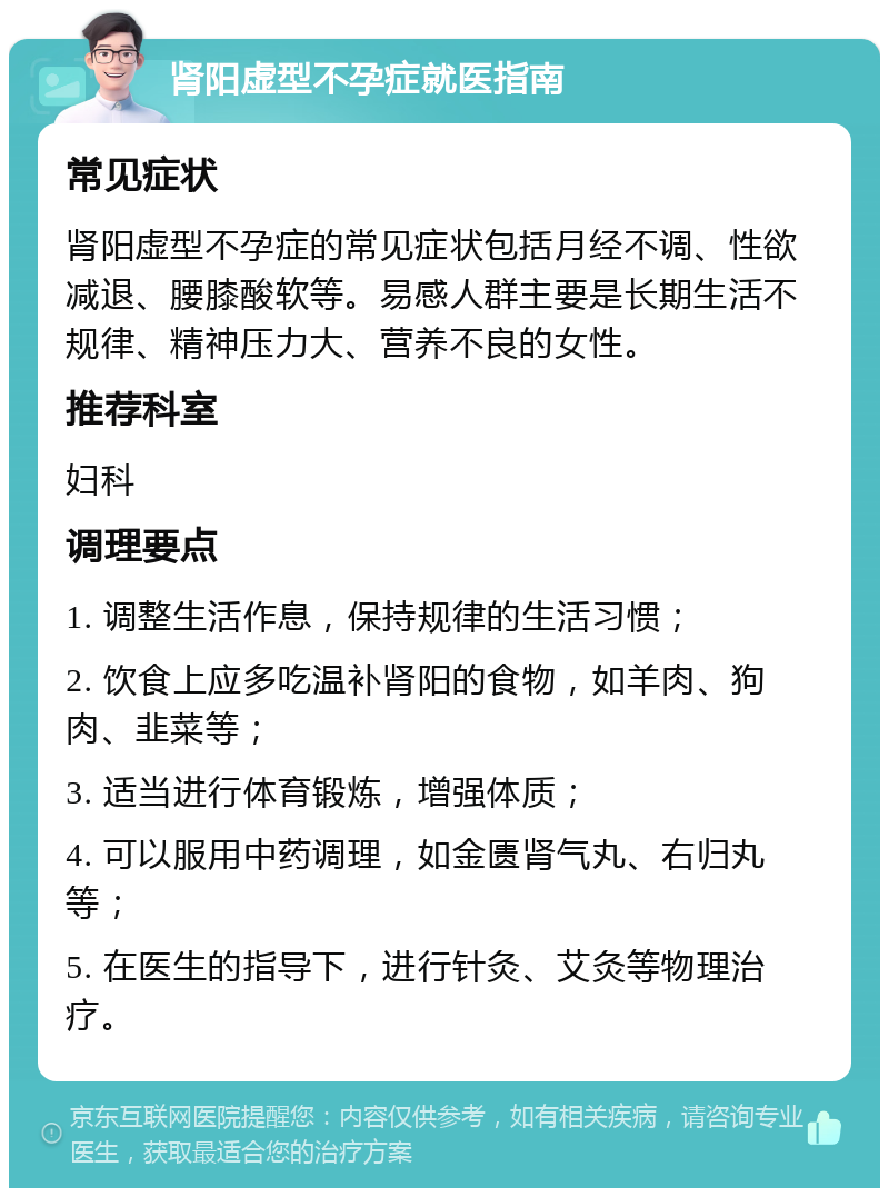 肾阳虚型不孕症就医指南 常见症状 肾阳虚型不孕症的常见症状包括月经不调、性欲减退、腰膝酸软等。易感人群主要是长期生活不规律、精神压力大、营养不良的女性。 推荐科室 妇科 调理要点 1. 调整生活作息，保持规律的生活习惯； 2. 饮食上应多吃温补肾阳的食物，如羊肉、狗肉、韭菜等； 3. 适当进行体育锻炼，增强体质； 4. 可以服用中药调理，如金匮肾气丸、右归丸等； 5. 在医生的指导下，进行针灸、艾灸等物理治疗。