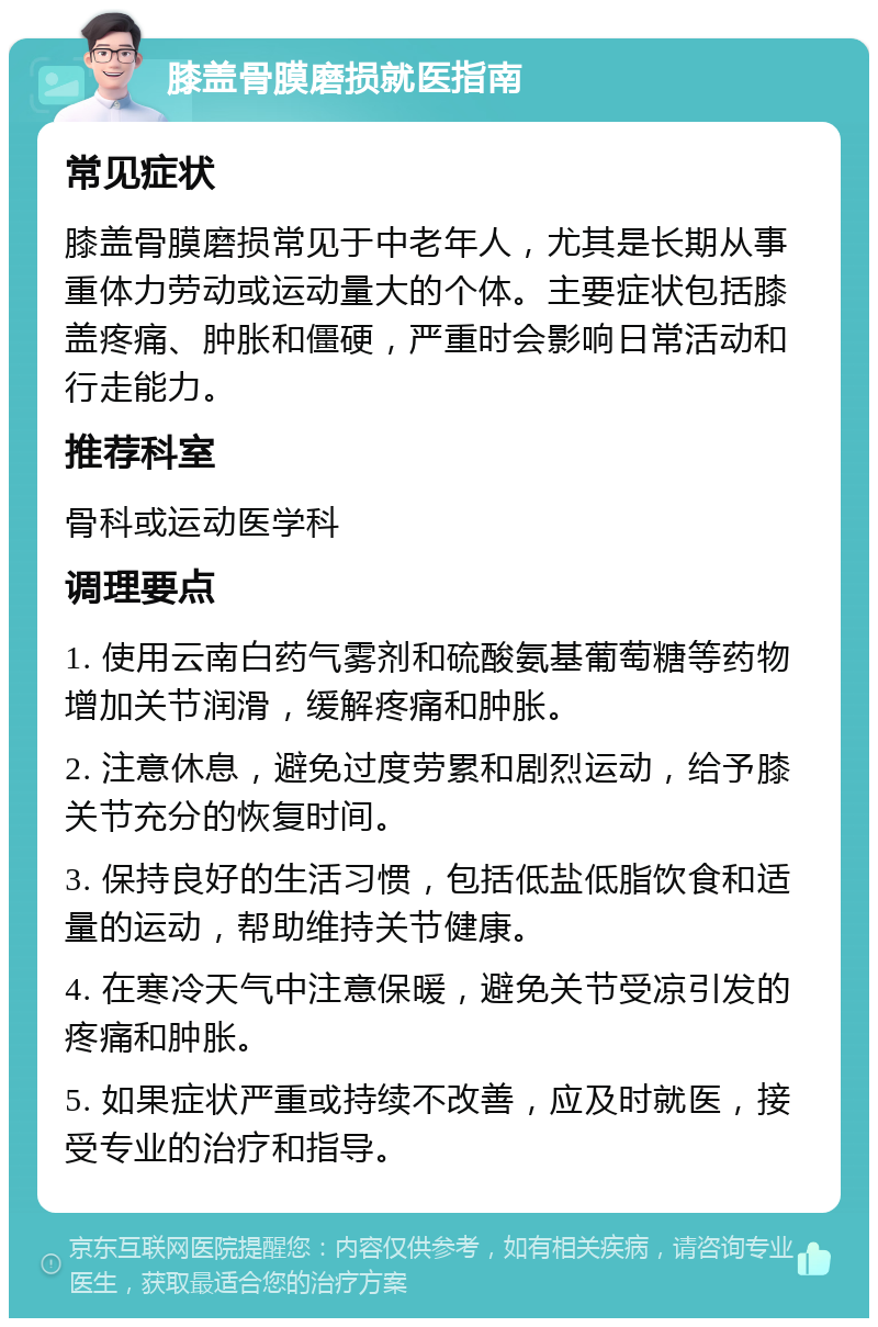 膝盖骨膜磨损就医指南 常见症状 膝盖骨膜磨损常见于中老年人，尤其是长期从事重体力劳动或运动量大的个体。主要症状包括膝盖疼痛、肿胀和僵硬，严重时会影响日常活动和行走能力。 推荐科室 骨科或运动医学科 调理要点 1. 使用云南白药气雾剂和硫酸氨基葡萄糖等药物增加关节润滑，缓解疼痛和肿胀。 2. 注意休息，避免过度劳累和剧烈运动，给予膝关节充分的恢复时间。 3. 保持良好的生活习惯，包括低盐低脂饮食和适量的运动，帮助维持关节健康。 4. 在寒冷天气中注意保暖，避免关节受凉引发的疼痛和肿胀。 5. 如果症状严重或持续不改善，应及时就医，接受专业的治疗和指导。