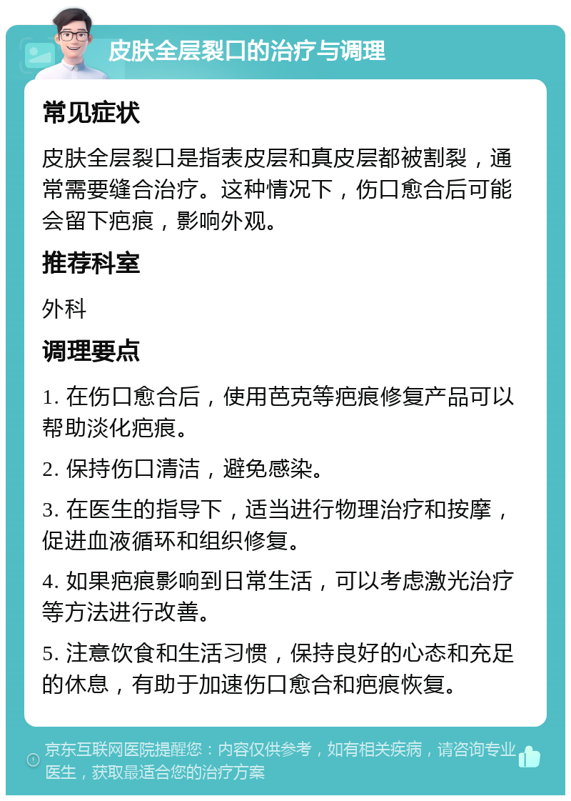 皮肤全层裂口的治疗与调理 常见症状 皮肤全层裂口是指表皮层和真皮层都被割裂，通常需要缝合治疗。这种情况下，伤口愈合后可能会留下疤痕，影响外观。 推荐科室 外科 调理要点 1. 在伤口愈合后，使用芭克等疤痕修复产品可以帮助淡化疤痕。 2. 保持伤口清洁，避免感染。 3. 在医生的指导下，适当进行物理治疗和按摩，促进血液循环和组织修复。 4. 如果疤痕影响到日常生活，可以考虑激光治疗等方法进行改善。 5. 注意饮食和生活习惯，保持良好的心态和充足的休息，有助于加速伤口愈合和疤痕恢复。