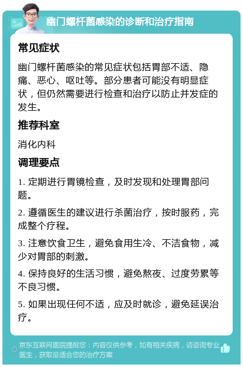 幽门螺杆菌感染的诊断和治疗指南 常见症状 幽门螺杆菌感染的常见症状包括胃部不适、隐痛、恶心、呕吐等。部分患者可能没有明显症状，但仍然需要进行检查和治疗以防止并发症的发生。 推荐科室 消化内科 调理要点 1. 定期进行胃镜检查，及时发现和处理胃部问题。 2. 遵循医生的建议进行杀菌治疗，按时服药，完成整个疗程。 3. 注意饮食卫生，避免食用生冷、不洁食物，减少对胃部的刺激。 4. 保持良好的生活习惯，避免熬夜、过度劳累等不良习惯。 5. 如果出现任何不适，应及时就诊，避免延误治疗。