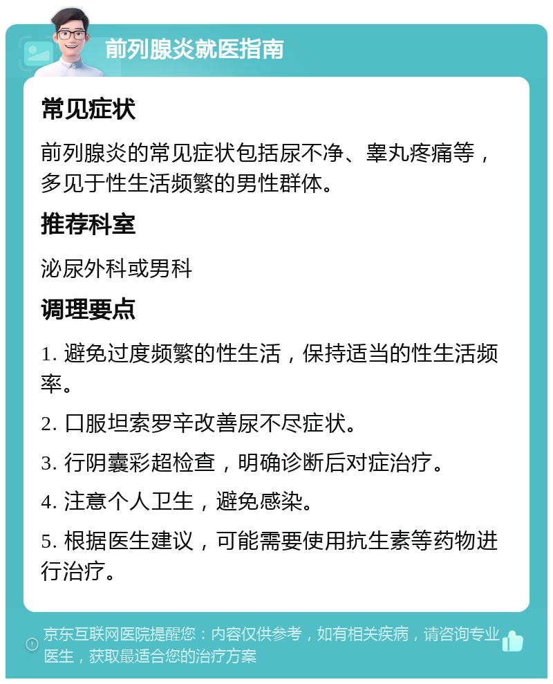 前列腺炎就医指南 常见症状 前列腺炎的常见症状包括尿不净、睾丸疼痛等，多见于性生活频繁的男性群体。 推荐科室 泌尿外科或男科 调理要点 1. 避免过度频繁的性生活，保持适当的性生活频率。 2. 口服坦索罗辛改善尿不尽症状。 3. 行阴囊彩超检查，明确诊断后对症治疗。 4. 注意个人卫生，避免感染。 5. 根据医生建议，可能需要使用抗生素等药物进行治疗。