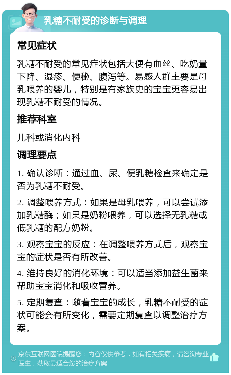 乳糖不耐受的诊断与调理 常见症状 乳糖不耐受的常见症状包括大便有血丝、吃奶量下降、湿疹、便秘、腹泻等。易感人群主要是母乳喂养的婴儿，特别是有家族史的宝宝更容易出现乳糖不耐受的情况。 推荐科室 儿科或消化内科 调理要点 1. 确认诊断：通过血、尿、便乳糖检查来确定是否为乳糖不耐受。 2. 调整喂养方式：如果是母乳喂养，可以尝试添加乳糖酶；如果是奶粉喂养，可以选择无乳糖或低乳糖的配方奶粉。 3. 观察宝宝的反应：在调整喂养方式后，观察宝宝的症状是否有所改善。 4. 维持良好的消化环境：可以适当添加益生菌来帮助宝宝消化和吸收营养。 5. 定期复查：随着宝宝的成长，乳糖不耐受的症状可能会有所变化，需要定期复查以调整治疗方案。