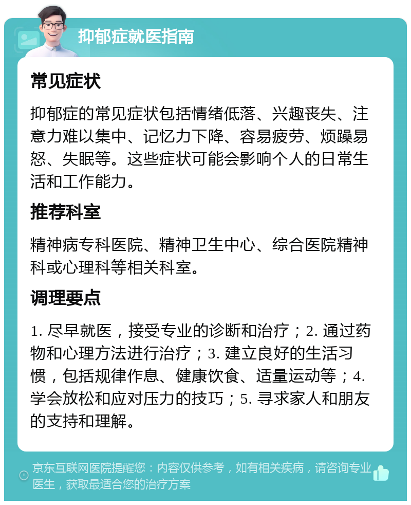 抑郁症就医指南 常见症状 抑郁症的常见症状包括情绪低落、兴趣丧失、注意力难以集中、记忆力下降、容易疲劳、烦躁易怒、失眠等。这些症状可能会影响个人的日常生活和工作能力。 推荐科室 精神病专科医院、精神卫生中心、综合医院精神科或心理科等相关科室。 调理要点 1. 尽早就医，接受专业的诊断和治疗；2. 通过药物和心理方法进行治疗；3. 建立良好的生活习惯，包括规律作息、健康饮食、适量运动等；4. 学会放松和应对压力的技巧；5. 寻求家人和朋友的支持和理解。