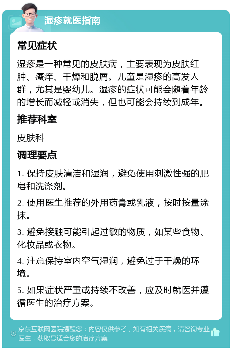 湿疹就医指南 常见症状 湿疹是一种常见的皮肤病，主要表现为皮肤红肿、瘙痒、干燥和脱屑。儿童是湿疹的高发人群，尤其是婴幼儿。湿疹的症状可能会随着年龄的增长而减轻或消失，但也可能会持续到成年。 推荐科室 皮肤科 调理要点 1. 保持皮肤清洁和湿润，避免使用刺激性强的肥皂和洗涤剂。 2. 使用医生推荐的外用药膏或乳液，按时按量涂抹。 3. 避免接触可能引起过敏的物质，如某些食物、化妆品或衣物。 4. 注意保持室内空气湿润，避免过于干燥的环境。 5. 如果症状严重或持续不改善，应及时就医并遵循医生的治疗方案。