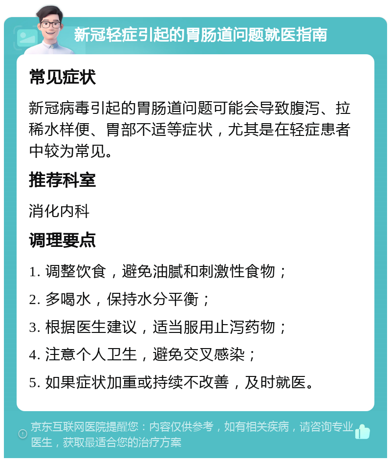 新冠轻症引起的胃肠道问题就医指南 常见症状 新冠病毒引起的胃肠道问题可能会导致腹泻、拉稀水样便、胃部不适等症状，尤其是在轻症患者中较为常见。 推荐科室 消化内科 调理要点 1. 调整饮食，避免油腻和刺激性食物； 2. 多喝水，保持水分平衡； 3. 根据医生建议，适当服用止泻药物； 4. 注意个人卫生，避免交叉感染； 5. 如果症状加重或持续不改善，及时就医。