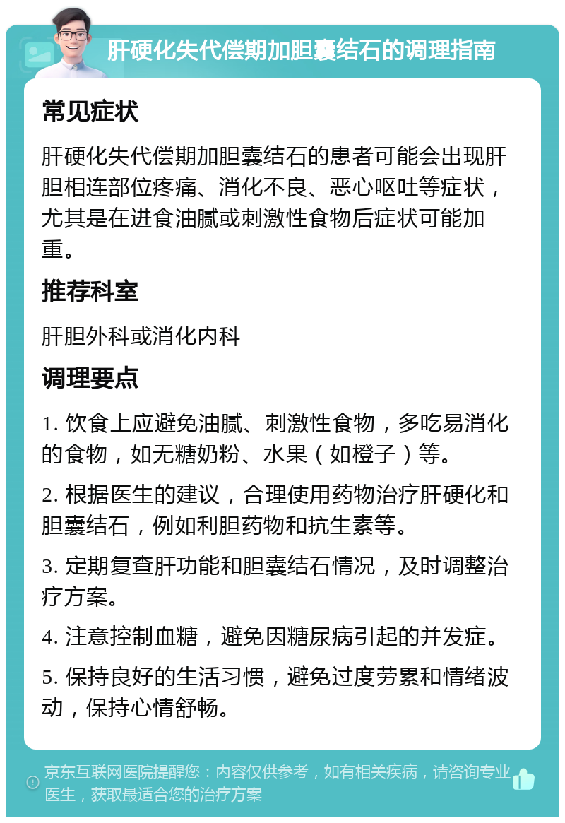 肝硬化失代偿期加胆囊结石的调理指南 常见症状 肝硬化失代偿期加胆囊结石的患者可能会出现肝胆相连部位疼痛、消化不良、恶心呕吐等症状，尤其是在进食油腻或刺激性食物后症状可能加重。 推荐科室 肝胆外科或消化内科 调理要点 1. 饮食上应避免油腻、刺激性食物，多吃易消化的食物，如无糖奶粉、水果（如橙子）等。 2. 根据医生的建议，合理使用药物治疗肝硬化和胆囊结石，例如利胆药物和抗生素等。 3. 定期复查肝功能和胆囊结石情况，及时调整治疗方案。 4. 注意控制血糖，避免因糖尿病引起的并发症。 5. 保持良好的生活习惯，避免过度劳累和情绪波动，保持心情舒畅。