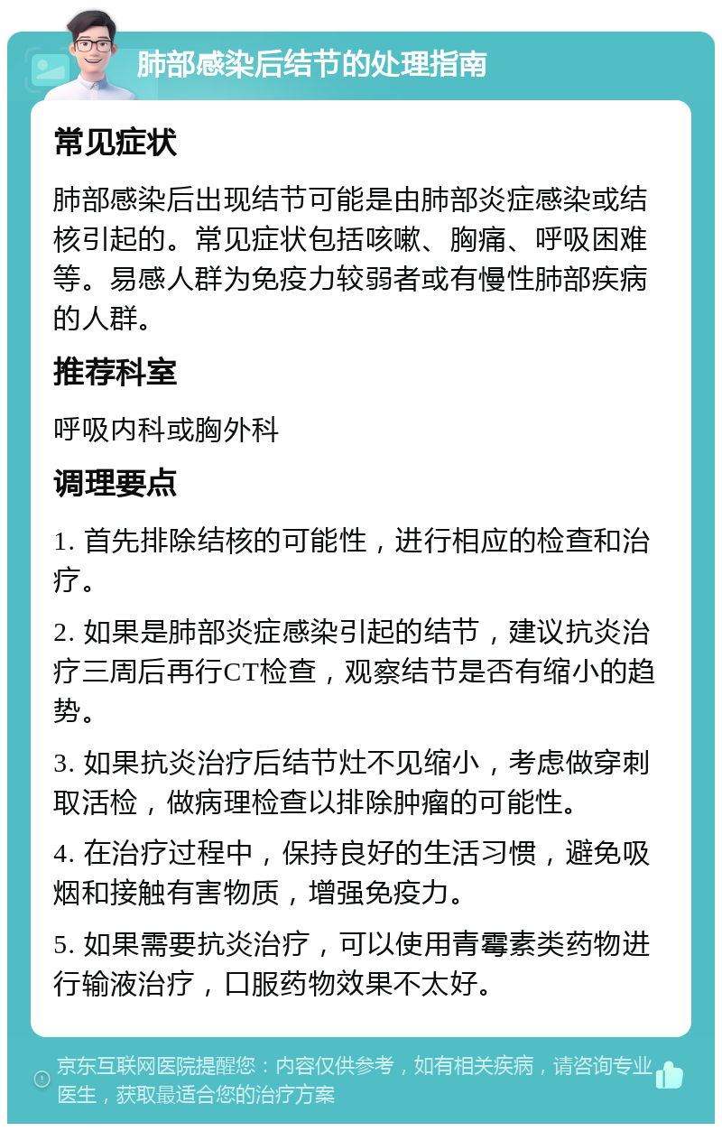 肺部感染后结节的处理指南 常见症状 肺部感染后出现结节可能是由肺部炎症感染或结核引起的。常见症状包括咳嗽、胸痛、呼吸困难等。易感人群为免疫力较弱者或有慢性肺部疾病的人群。 推荐科室 呼吸内科或胸外科 调理要点 1. 首先排除结核的可能性，进行相应的检查和治疗。 2. 如果是肺部炎症感染引起的结节，建议抗炎治疗三周后再行CT检查，观察结节是否有缩小的趋势。 3. 如果抗炎治疗后结节灶不见缩小，考虑做穿刺取活检，做病理检查以排除肿瘤的可能性。 4. 在治疗过程中，保持良好的生活习惯，避免吸烟和接触有害物质，增强免疫力。 5. 如果需要抗炎治疗，可以使用青霉素类药物进行输液治疗，口服药物效果不太好。