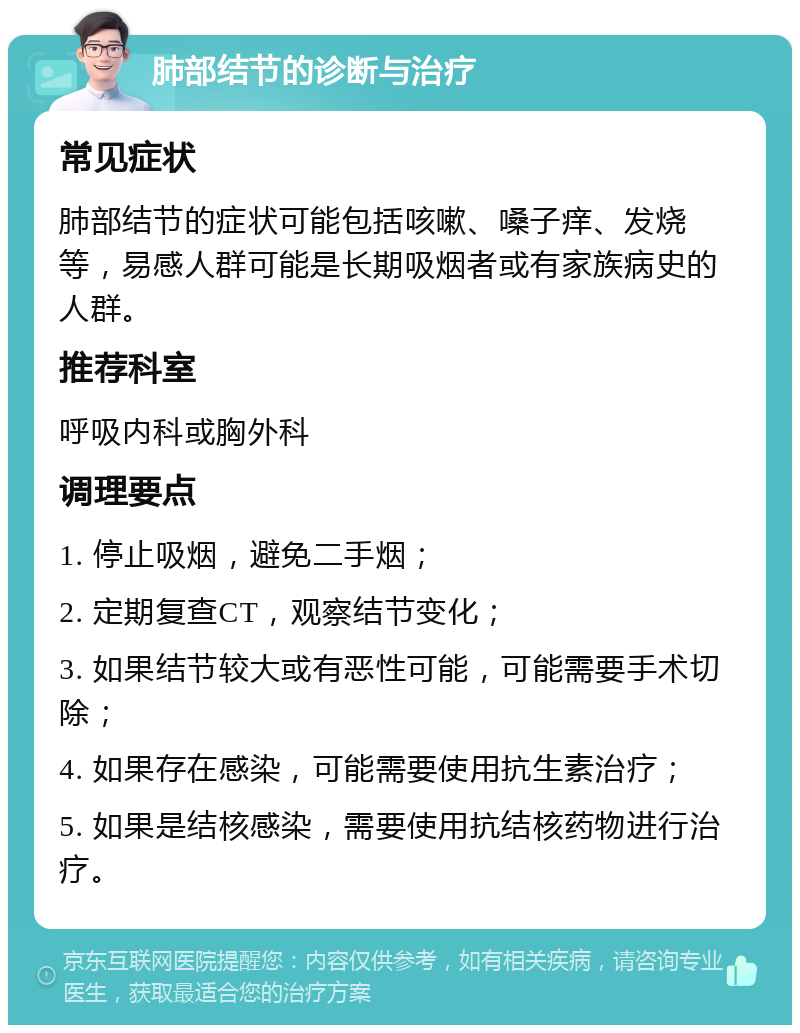 肺部结节的诊断与治疗 常见症状 肺部结节的症状可能包括咳嗽、嗓子痒、发烧等，易感人群可能是长期吸烟者或有家族病史的人群。 推荐科室 呼吸内科或胸外科 调理要点 1. 停止吸烟，避免二手烟； 2. 定期复查CT，观察结节变化； 3. 如果结节较大或有恶性可能，可能需要手术切除； 4. 如果存在感染，可能需要使用抗生素治疗； 5. 如果是结核感染，需要使用抗结核药物进行治疗。