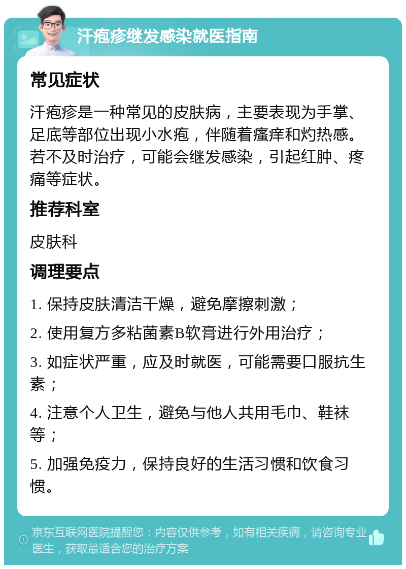 汗疱疹继发感染就医指南 常见症状 汗疱疹是一种常见的皮肤病，主要表现为手掌、足底等部位出现小水疱，伴随着瘙痒和灼热感。若不及时治疗，可能会继发感染，引起红肿、疼痛等症状。 推荐科室 皮肤科 调理要点 1. 保持皮肤清洁干燥，避免摩擦刺激； 2. 使用复方多粘菌素B软膏进行外用治疗； 3. 如症状严重，应及时就医，可能需要口服抗生素； 4. 注意个人卫生，避免与他人共用毛巾、鞋袜等； 5. 加强免疫力，保持良好的生活习惯和饮食习惯。