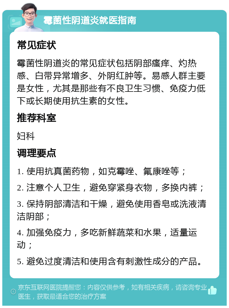 霉菌性阴道炎就医指南 常见症状 霉菌性阴道炎的常见症状包括阴部瘙痒、灼热感、白带异常增多、外阴红肿等。易感人群主要是女性，尤其是那些有不良卫生习惯、免疫力低下或长期使用抗生素的女性。 推荐科室 妇科 调理要点 1. 使用抗真菌药物，如克霉唑、氟康唑等； 2. 注意个人卫生，避免穿紧身衣物，多换内裤； 3. 保持阴部清洁和干燥，避免使用香皂或洗液清洁阴部； 4. 加强免疫力，多吃新鲜蔬菜和水果，适量运动； 5. 避免过度清洁和使用含有刺激性成分的产品。