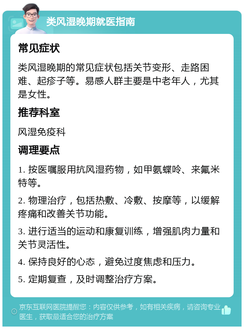 类风湿晚期就医指南 常见症状 类风湿晚期的常见症状包括关节变形、走路困难、起疹子等。易感人群主要是中老年人，尤其是女性。 推荐科室 风湿免疫科 调理要点 1. 按医嘱服用抗风湿药物，如甲氨蝶呤、来氟米特等。 2. 物理治疗，包括热敷、冷敷、按摩等，以缓解疼痛和改善关节功能。 3. 进行适当的运动和康复训练，增强肌肉力量和关节灵活性。 4. 保持良好的心态，避免过度焦虑和压力。 5. 定期复查，及时调整治疗方案。