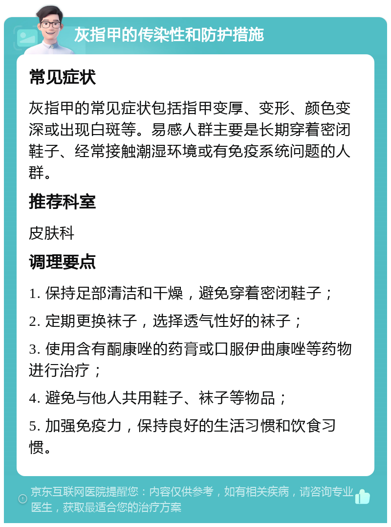 灰指甲的传染性和防护措施 常见症状 灰指甲的常见症状包括指甲变厚、变形、颜色变深或出现白斑等。易感人群主要是长期穿着密闭鞋子、经常接触潮湿环境或有免疫系统问题的人群。 推荐科室 皮肤科 调理要点 1. 保持足部清洁和干燥，避免穿着密闭鞋子； 2. 定期更换袜子，选择透气性好的袜子； 3. 使用含有酮康唑的药膏或口服伊曲康唑等药物进行治疗； 4. 避免与他人共用鞋子、袜子等物品； 5. 加强免疫力，保持良好的生活习惯和饮食习惯。