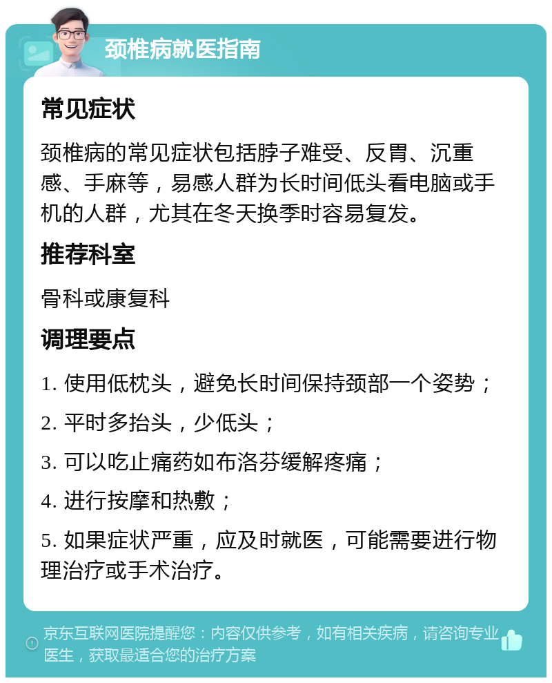 颈椎病就医指南 常见症状 颈椎病的常见症状包括脖子难受、反胃、沉重感、手麻等，易感人群为长时间低头看电脑或手机的人群，尤其在冬天换季时容易复发。 推荐科室 骨科或康复科 调理要点 1. 使用低枕头，避免长时间保持颈部一个姿势； 2. 平时多抬头，少低头； 3. 可以吃止痛药如布洛芬缓解疼痛； 4. 进行按摩和热敷； 5. 如果症状严重，应及时就医，可能需要进行物理治疗或手术治疗。