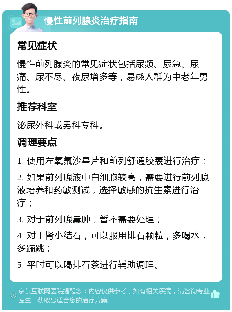 慢性前列腺炎治疗指南 常见症状 慢性前列腺炎的常见症状包括尿频、尿急、尿痛、尿不尽、夜尿增多等，易感人群为中老年男性。 推荐科室 泌尿外科或男科专科。 调理要点 1. 使用左氧氟沙星片和前列舒通胶囊进行治疗； 2. 如果前列腺液中白细胞较高，需要进行前列腺液培养和药敏测试，选择敏感的抗生素进行治疗； 3. 对于前列腺囊肿，暂不需要处理； 4. 对于肾小结石，可以服用排石颗粒，多喝水，多蹦跳； 5. 平时可以喝排石茶进行辅助调理。